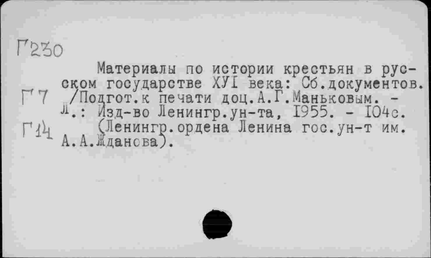 ﻿
Материала по истории крестьян в русском государстве ХУ£ века: Сб.документов.
Г 7 /Подгот.к печати доц.А.Г.Маньковым. -
Л.: Изд-во Ленингр.ун-та, 1955. - 1О4с.
ГЉ (Ленингр. ордена Ленина гос. ун-т им.
" А.А.Жданова;.